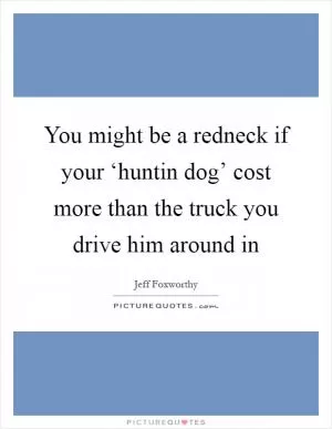 You might be a redneck if your ‘huntin dog’ cost more than the truck you drive him around in Picture Quote #1