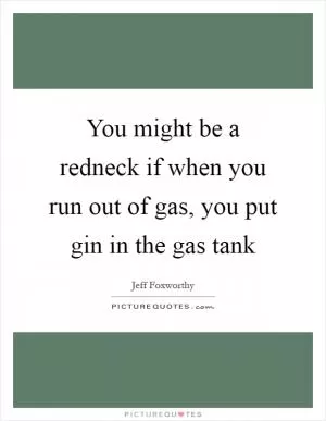 You might be a redneck if when you run out of gas, you put gin in the gas tank Picture Quote #1