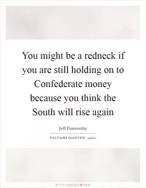 You might be a redneck if you are still holding on to Confederate money because you think the South will rise again Picture Quote #1