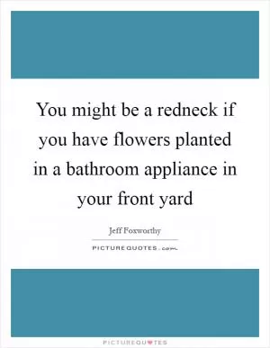 You might be a redneck if you have flowers planted in a bathroom appliance in your front yard Picture Quote #1