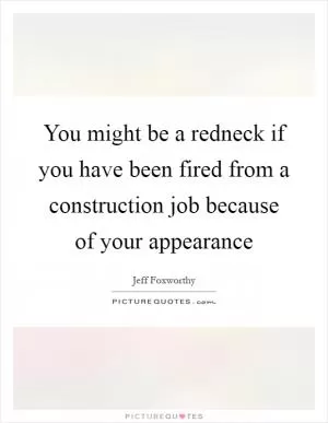 You might be a redneck if you have been fired from a construction job because of your appearance Picture Quote #1
