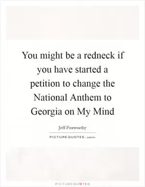 You might be a redneck if you have started a petition to change the National Anthem to Georgia on My Mind Picture Quote #1