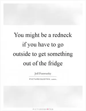 You might be a redneck if you have to go outside to get something out of the fridge Picture Quote #1