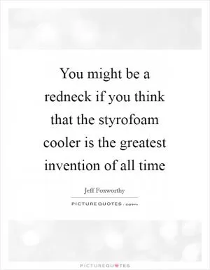 You might be a redneck if you think that the styrofoam cooler is the greatest invention of all time Picture Quote #1