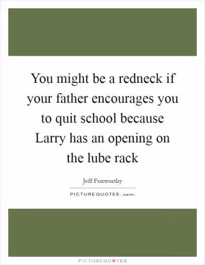 You might be a redneck if your father encourages you to quit school because Larry has an opening on the lube rack Picture Quote #1