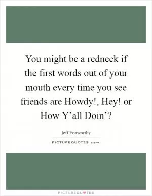 You might be a redneck if the first words out of your mouth every time you see friends are Howdy!, Hey! or How Y’all Doin’? Picture Quote #1