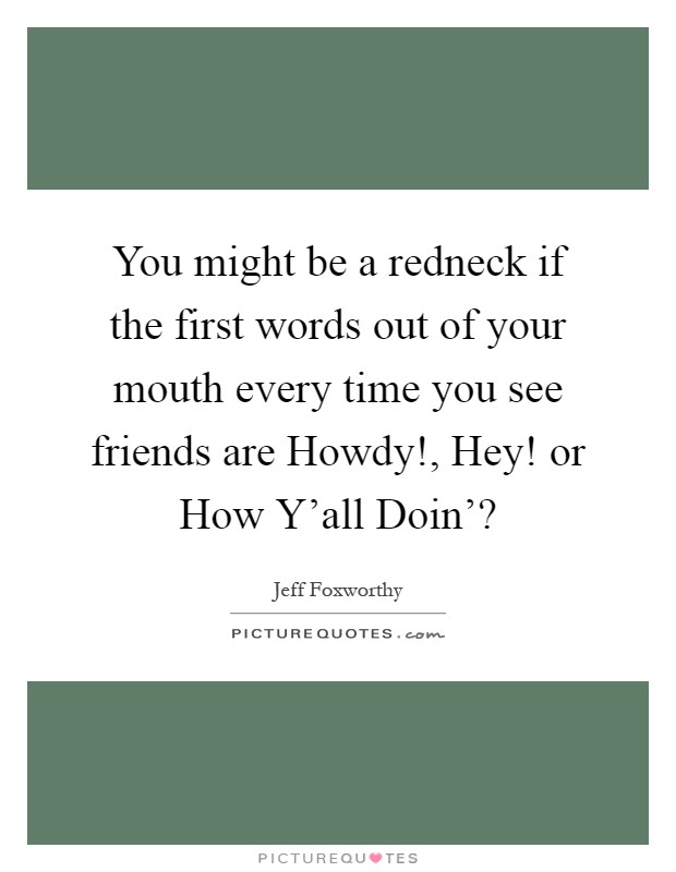You might be a redneck if the first words out of your mouth every time you see friends are Howdy!, Hey! or How Y'all Doin'? Picture Quote #1