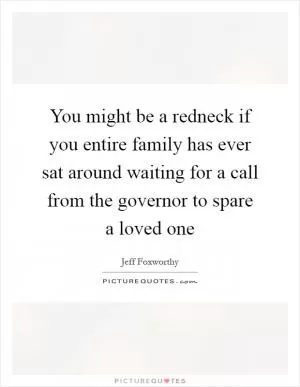 You might be a redneck if you entire family has ever sat around waiting for a call from the governor to spare a loved one Picture Quote #1
