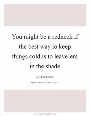 You might be a redneck if the best way to keep things cold is to leave’em in the shade Picture Quote #1