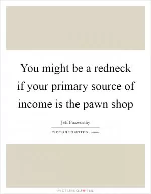 You might be a redneck if your primary source of income is the pawn shop Picture Quote #1