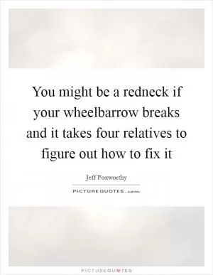 You might be a redneck if your wheelbarrow breaks and it takes four relatives to figure out how to fix it Picture Quote #1