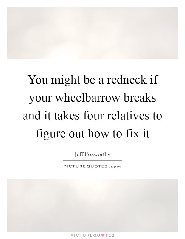 You might be a redneck if your wheelbarrow breaks and it takes four relatives to figure out how to fix it Picture Quote #1