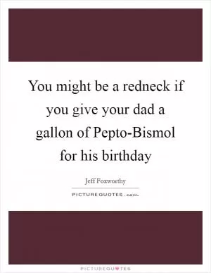 You might be a redneck if you give your dad a gallon of Pepto-Bismol for his birthday Picture Quote #1