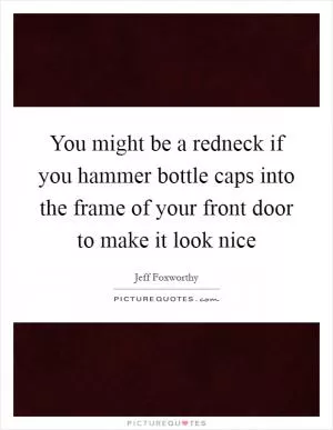 You might be a redneck if you hammer bottle caps into the frame of your front door to make it look nice Picture Quote #1