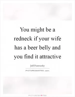 You might be a redneck if your wife has a beer belly and you find it attractive Picture Quote #1
