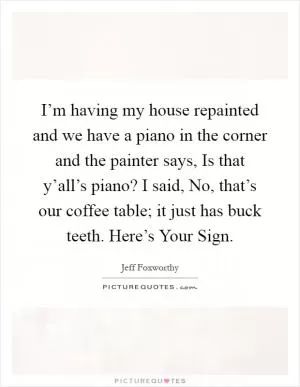 I’m having my house repainted and we have a piano in the corner and the painter says, Is that y’all’s piano? I said, No, that’s our coffee table; it just has buck teeth. Here’s Your Sign Picture Quote #1