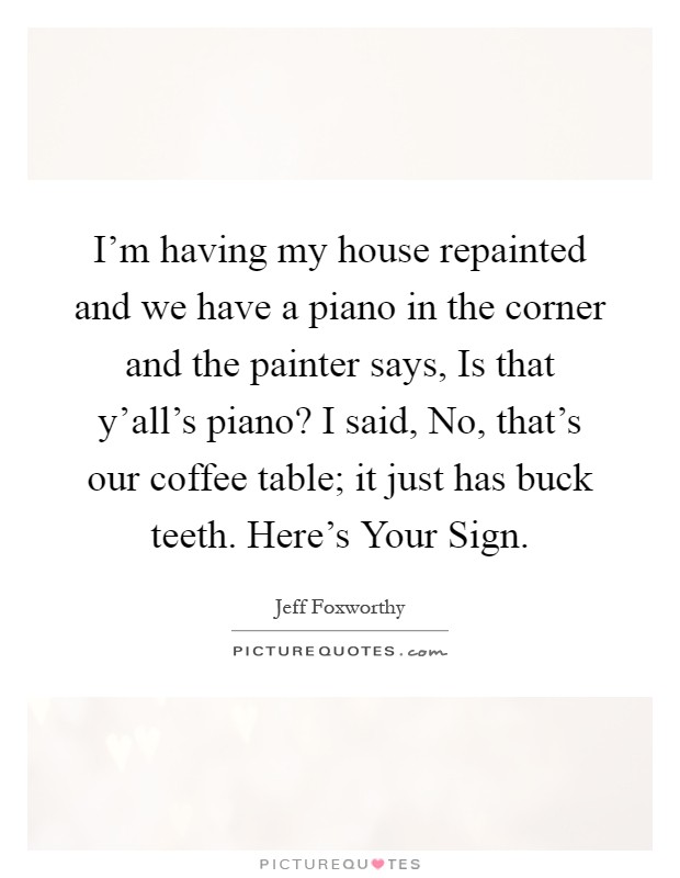 I'm having my house repainted and we have a piano in the corner and the painter says, Is that y'all's piano? I said, No, that's our coffee table; it just has buck teeth. Here's Your Sign Picture Quote #1