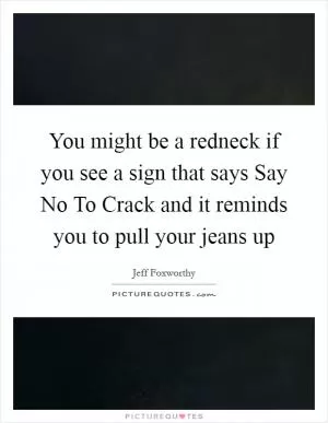 You might be a redneck if you see a sign that says Say No To Crack and it reminds you to pull your jeans up Picture Quote #1