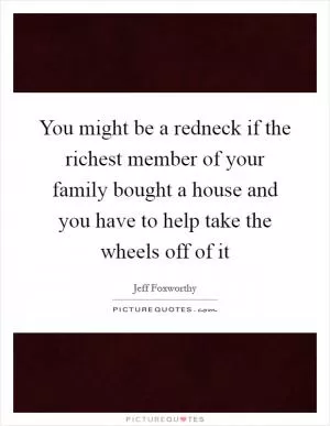 You might be a redneck if the richest member of your family bought a house and you have to help take the wheels off of it Picture Quote #1
