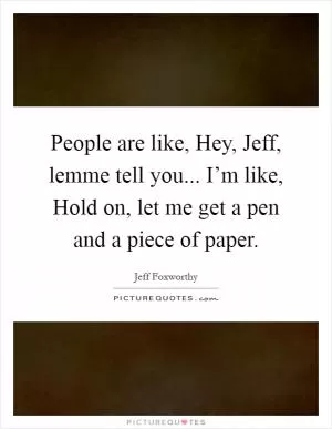 People are like, Hey, Jeff, lemme tell you... I’m like, Hold on, let me get a pen and a piece of paper Picture Quote #1