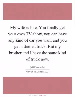 My wife is like, You finally get your own TV show, you can have any kind of car you want and you get a darned truck. But my brother and I have the same kind of truck now Picture Quote #1