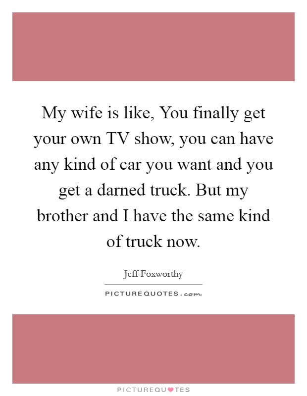 My wife is like, You finally get your own TV show, you can have any kind of car you want and you get a darned truck. But my brother and I have the same kind of truck now Picture Quote #1