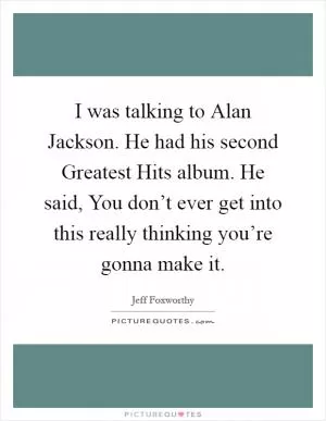 I was talking to Alan Jackson. He had his second Greatest Hits album. He said, You don’t ever get into this really thinking you’re gonna make it Picture Quote #1