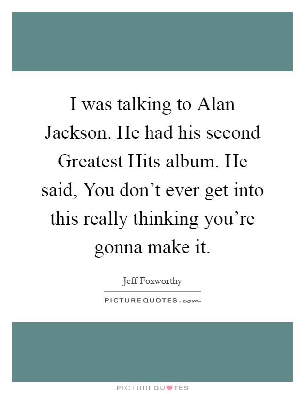 I was talking to Alan Jackson. He had his second Greatest Hits album. He said, You don't ever get into this really thinking you're gonna make it Picture Quote #1