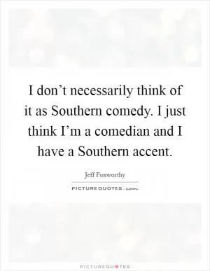 I don’t necessarily think of it as Southern comedy. I just think I’m a comedian and I have a Southern accent Picture Quote #1