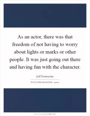 As an actor, there was that freedom of not having to worry about lights or marks or other people. It was just going out there and having fun with the character Picture Quote #1