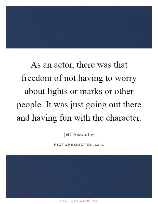 As an actor, there was that freedom of not having to worry about lights or marks or other people. It was just going out there and having fun with the character Picture Quote #1