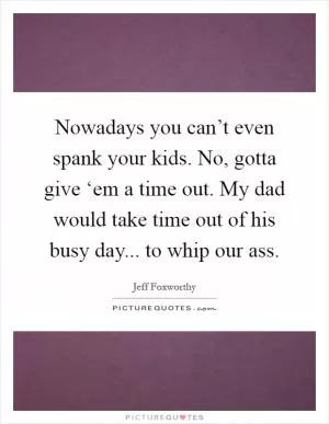 Nowadays you can’t even spank your kids. No, gotta give ‘em a time out. My dad would take time out of his busy day... to whip our ass Picture Quote #1