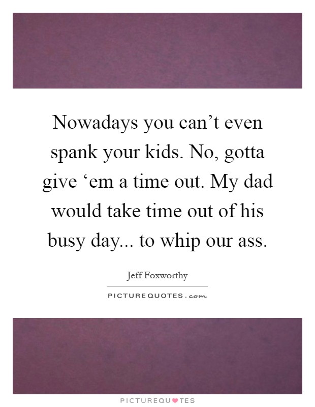 Nowadays you can't even spank your kids. No, gotta give ‘em a time out. My dad would take time out of his busy day... to whip our ass Picture Quote #1