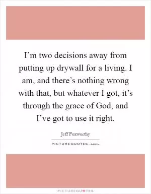 I’m two decisions away from putting up drywall for a living. I am, and there’s nothing wrong with that, but whatever I got, it’s through the grace of God, and I’ve got to use it right Picture Quote #1