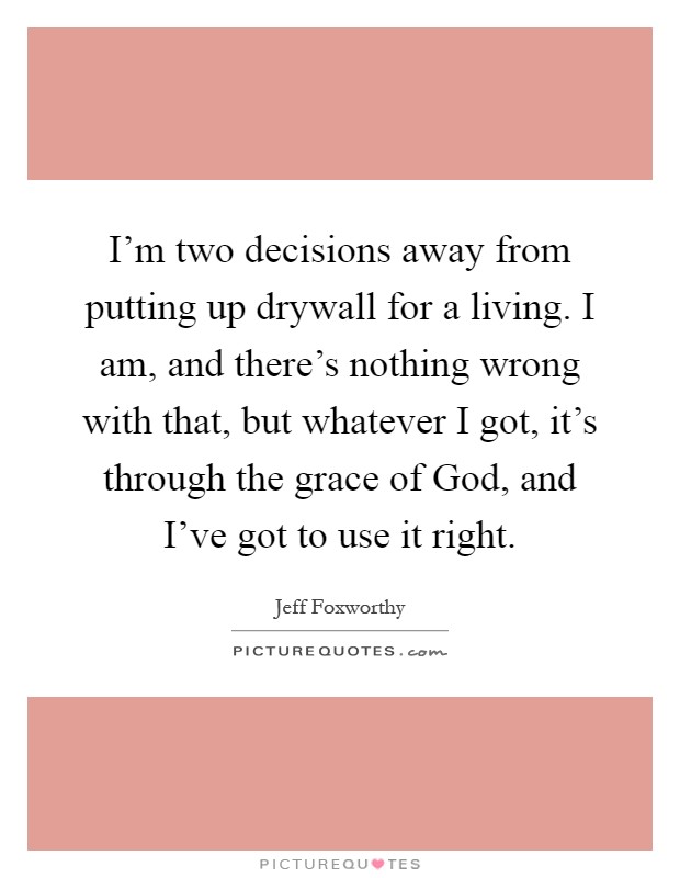 I'm two decisions away from putting up drywall for a living. I am, and there's nothing wrong with that, but whatever I got, it's through the grace of God, and I've got to use it right Picture Quote #1