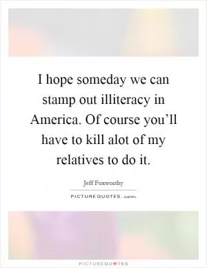 I hope someday we can stamp out illiteracy in America. Of course you’ll have to kill alot of my relatives to do it Picture Quote #1