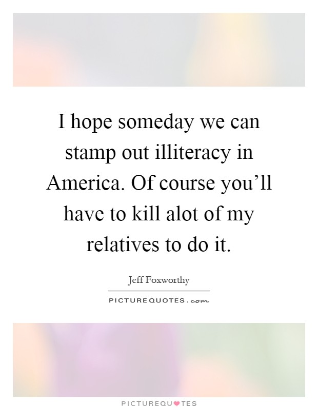 I hope someday we can stamp out illiteracy in America. Of course you'll have to kill alot of my relatives to do it Picture Quote #1