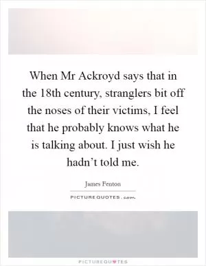When Mr Ackroyd says that in the 18th century, stranglers bit off the noses of their victims, I feel that he probably knows what he is talking about. I just wish he hadn’t told me Picture Quote #1