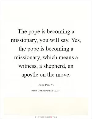 The pope is becoming a missionary, you will say. Yes, the pope is becoming a missionary, which means a witness, a shepherd, an apostle on the move Picture Quote #1