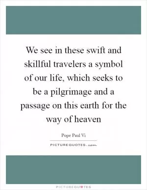 We see in these swift and skillful travelers a symbol of our life, which seeks to be a pilgrimage and a passage on this earth for the way of heaven Picture Quote #1