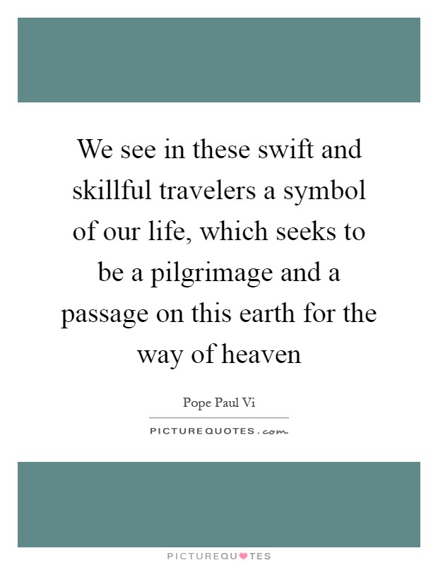 We see in these swift and skillful travelers a symbol of our life, which seeks to be a pilgrimage and a passage on this earth for the way of heaven Picture Quote #1