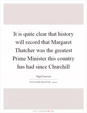 It is quite clear that history will record that Margaret Thatcher was the greatest Prime Minister this country has had since Churchill Picture Quote #1