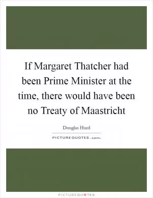 If Margaret Thatcher had been Prime Minister at the time, there would have been no Treaty of Maastricht Picture Quote #1