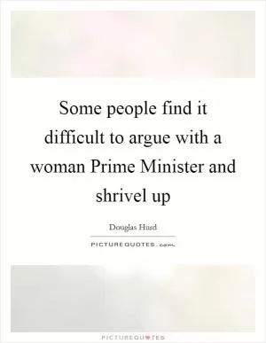 Some people find it difficult to argue with a woman Prime Minister and shrivel up Picture Quote #1