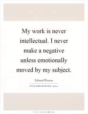 My work is never intellectual. I never make a negative unless emotionally moved by my subject Picture Quote #1