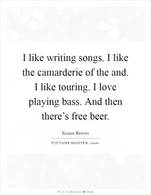 I like writing songs. I like the camarderie of the and. I like touring. I love playing bass. And then there’s free beer Picture Quote #1