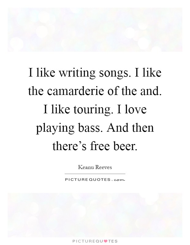 I like writing songs. I like the camarderie of the and. I like touring. I love playing bass. And then there's free beer Picture Quote #1