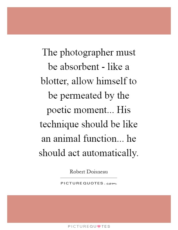 The photographer must be absorbent - like a blotter, allow himself to be permeated by the poetic moment... His technique should be like an animal function... he should act automatically Picture Quote #1