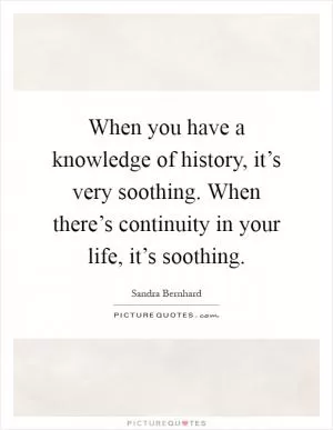 When you have a knowledge of history, it’s very soothing. When there’s continuity in your life, it’s soothing Picture Quote #1