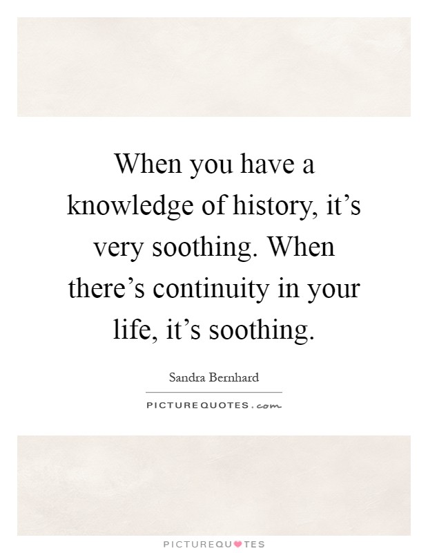 When you have a knowledge of history, it's very soothing. When there's continuity in your life, it's soothing Picture Quote #1